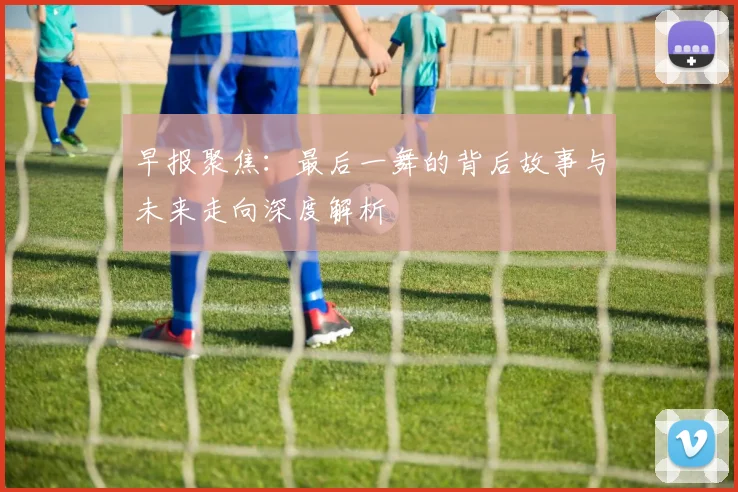 早报聚焦：最后一舞的背后故事与未来走向深度解析