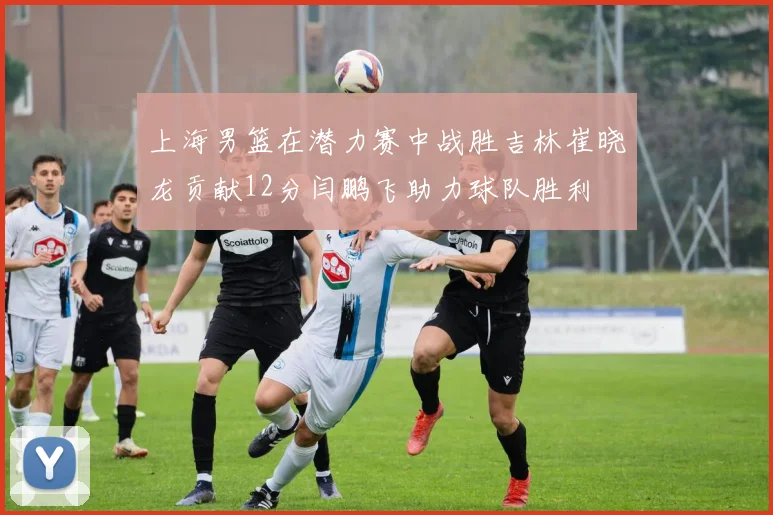 上海男篮在潜力赛中战胜吉林崔晓龙贡献12分闫鹏飞助力球队胜利