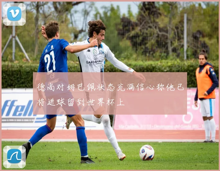 德尚对姆巴佩状态充满信心称他已将进球留到世界杯上