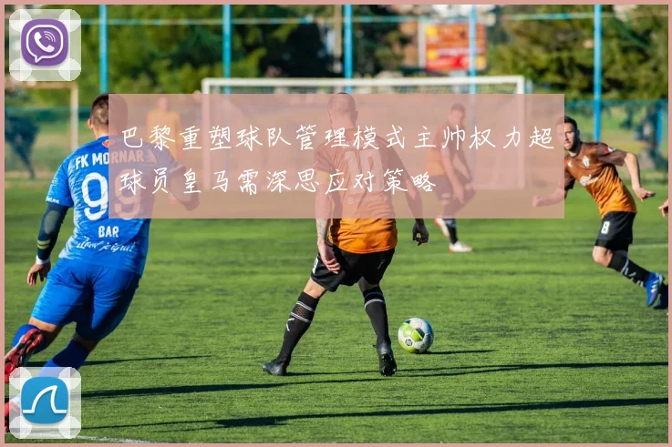 巴黎重塑球队管理模式主帅权力超球员皇马需深思应对策略