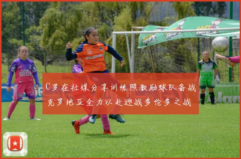 C罗在社媒分享训练照激励球队备战克罗地亚全力以赴迎战多伦多之战
