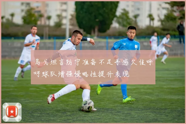乌戈坦言防守准备不足手感欠佳呼吁球队增强侵略性提升表现