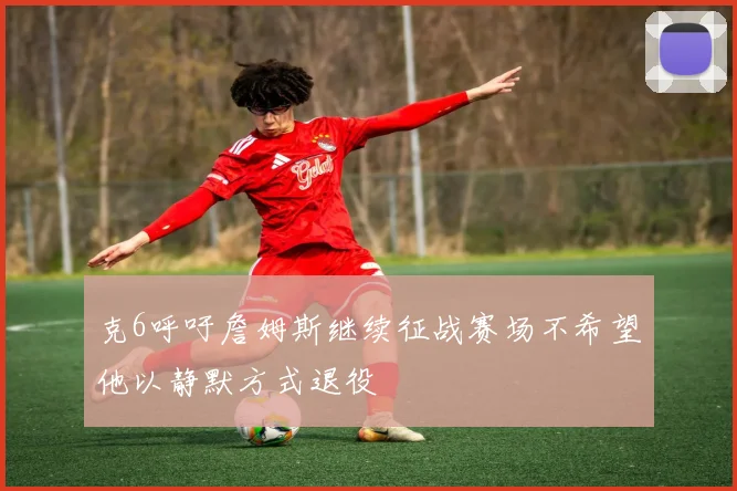 克6呼吁詹姆斯继续征战赛场不希望他以静默方式退役