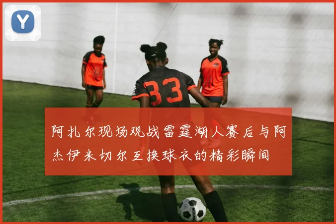 阿扎尔现场观战雷霆湖人赛后与阿杰伊米切尔互换球衣的精彩瞬间