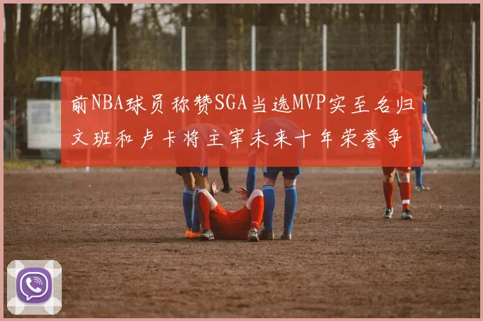 前NBA球员称赞SGA当选MVP实至名归文班和卢卡将主宰未来十年荣誉争夺