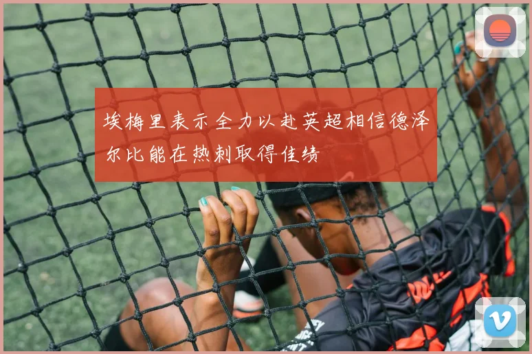 埃梅里表示全力以赴英超相信德泽尔比能在热刺取得佳绩