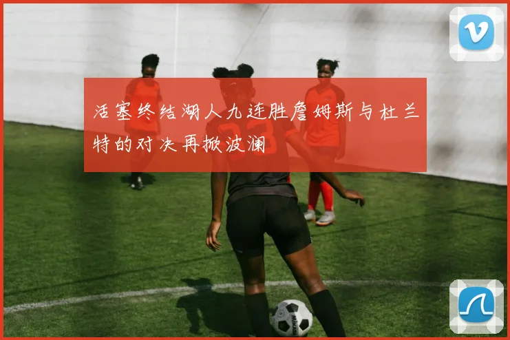 活塞终结湖人九连胜詹姆斯与杜兰特的对决再掀波澜