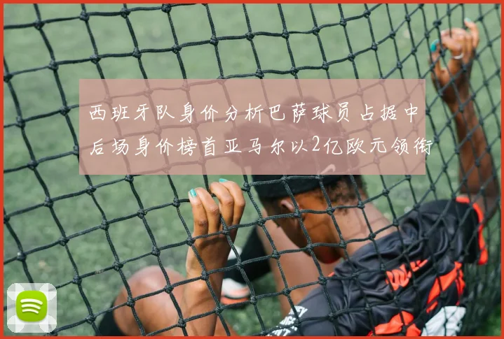 西班牙队身价分析巴萨球员占据中后场身价榜首亚马尔以2亿欧元领衔