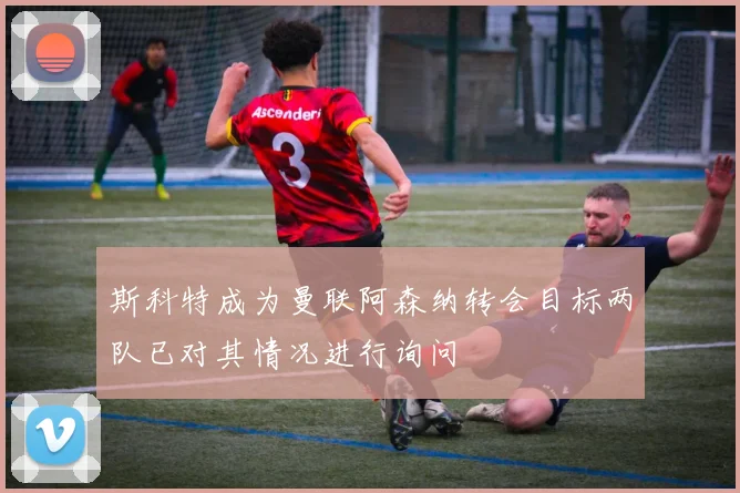 斯科特成为曼联阿森纳转会目标两队已对其情况进行询问