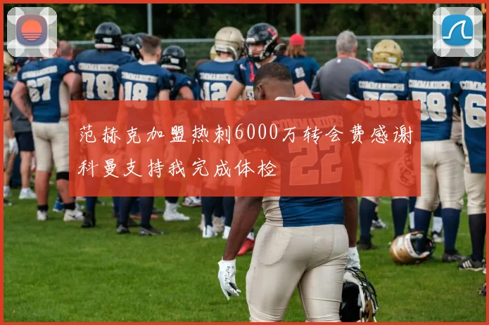 范赫克加盟热刺6000万转会费感谢科曼支持我完成体检