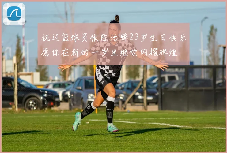 祝辽篮球员张陈治锋23岁生日快乐愿你在新的一岁里继续闪耀辉煌