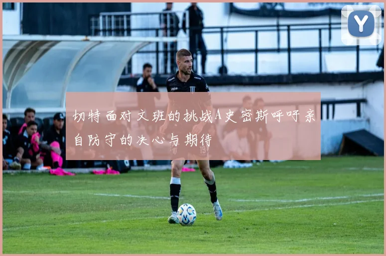 切特面对文班的挑战A史密斯呼吁亲自防守的决心与期待