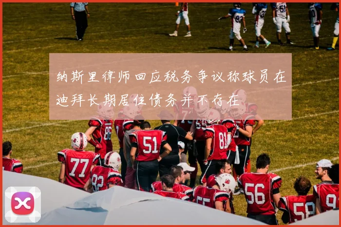 纳斯里律师回应税务争议称球员在迪拜长期居住债务并不存在