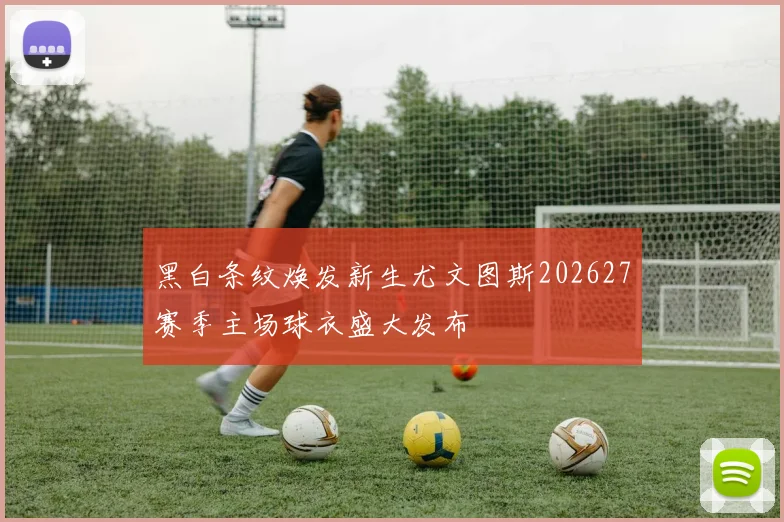 黑白条纹焕发新生尤文图斯202627赛季主场球衣盛大发布