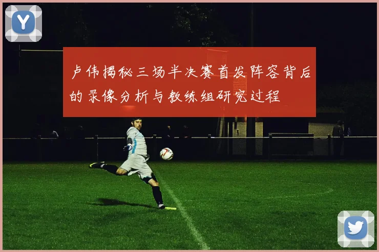 卢伟揭秘三场半决赛首发阵容背后的录像分析与教练组研究过程