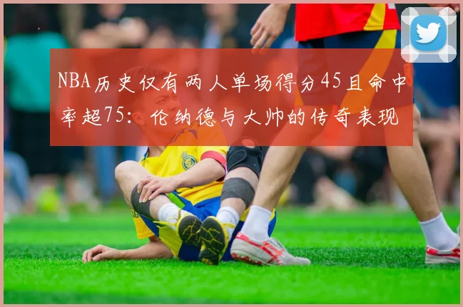 NBA历史仅有两人单场得分45且命中率超75：伦纳德与大帅的传奇表现
