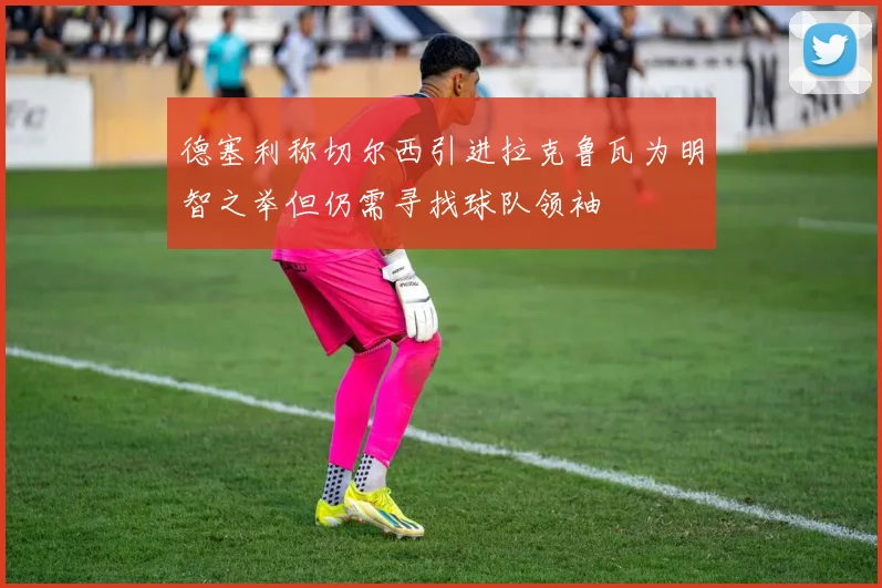 德塞利称切尔西引进拉克鲁瓦为明智之举但仍需寻找球队领袖