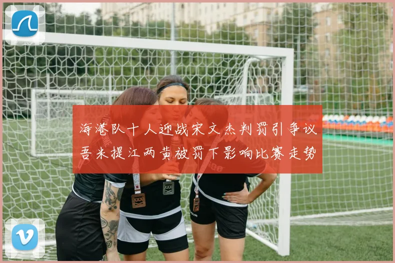 海港队十人迎战宋文杰判罚引争议吾米提江两黄被罚下影响比赛走势