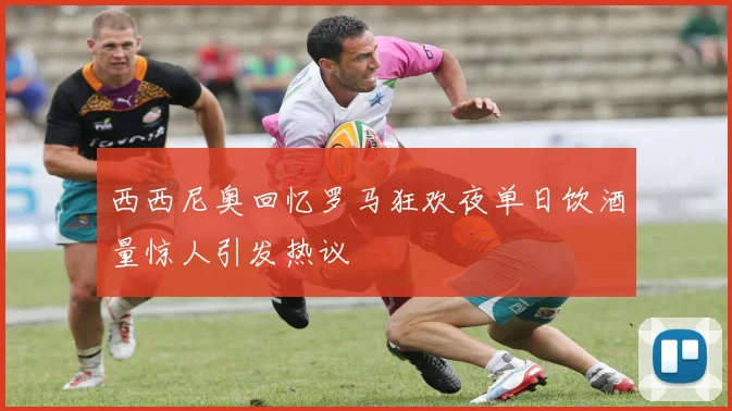 西西尼奥回忆罗马狂欢夜单日饮酒量惊人引发热议
