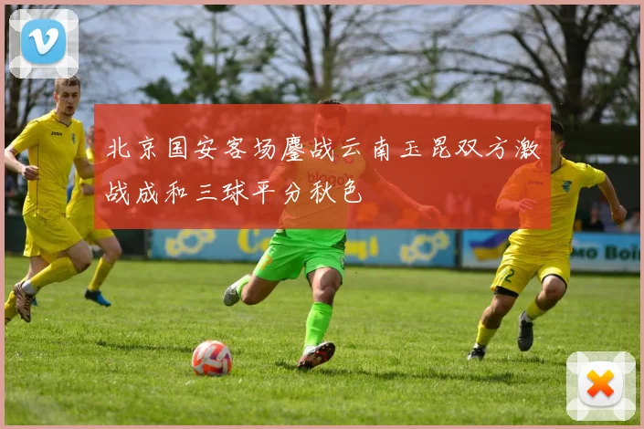 北京国安客场鏖战云南玉昆双方激战成和三球平分秋色