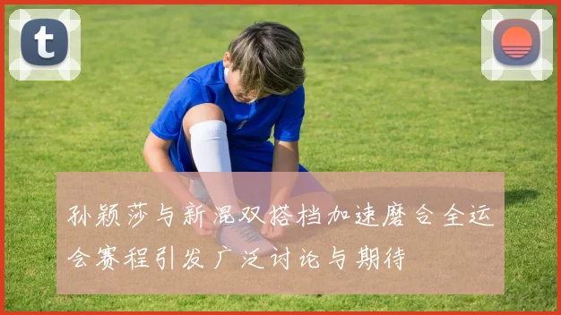 孙颖莎与新混双搭档加速磨合全运会赛程引发广泛讨论与期待